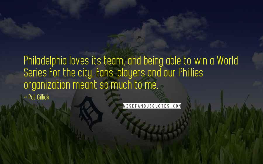 Pat Gillick Quotes: Philadelphia loves its team, and being able to win a World Series for the city, fans, players and our Phillies organization meant so much to me.