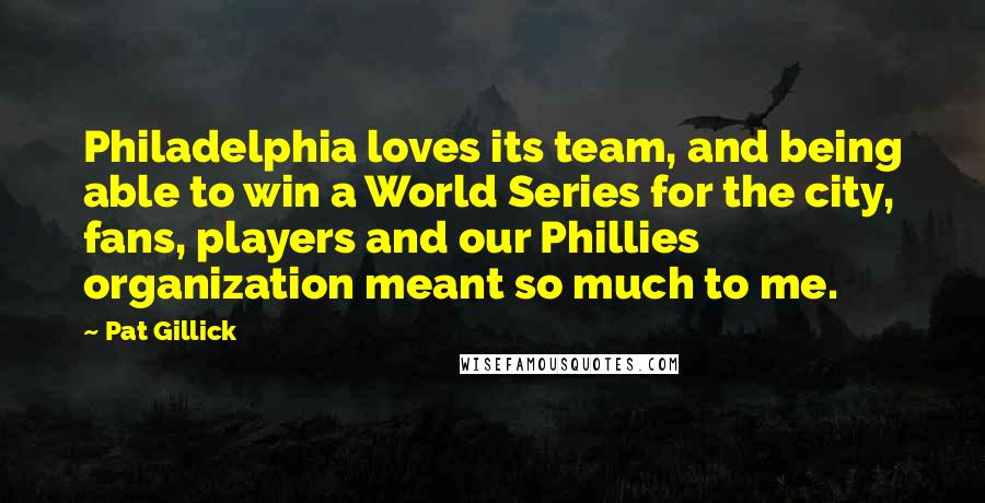 Pat Gillick Quotes: Philadelphia loves its team, and being able to win a World Series for the city, fans, players and our Phillies organization meant so much to me.