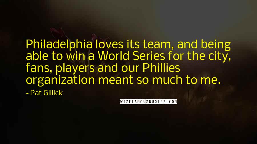 Pat Gillick Quotes: Philadelphia loves its team, and being able to win a World Series for the city, fans, players and our Phillies organization meant so much to me.