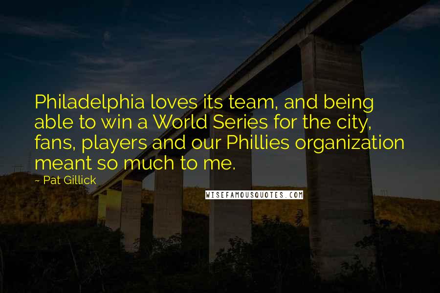 Pat Gillick Quotes: Philadelphia loves its team, and being able to win a World Series for the city, fans, players and our Phillies organization meant so much to me.