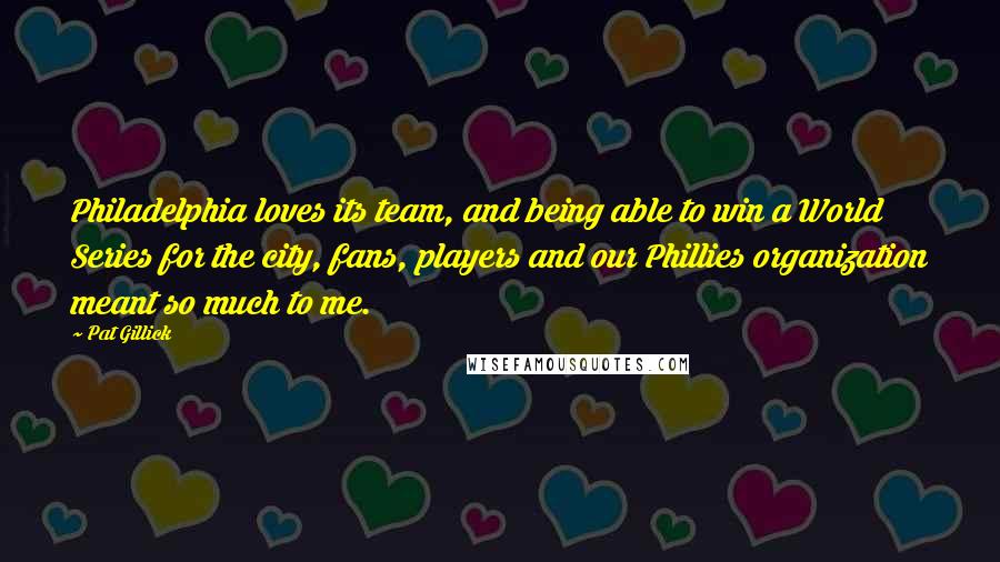 Pat Gillick Quotes: Philadelphia loves its team, and being able to win a World Series for the city, fans, players and our Phillies organization meant so much to me.