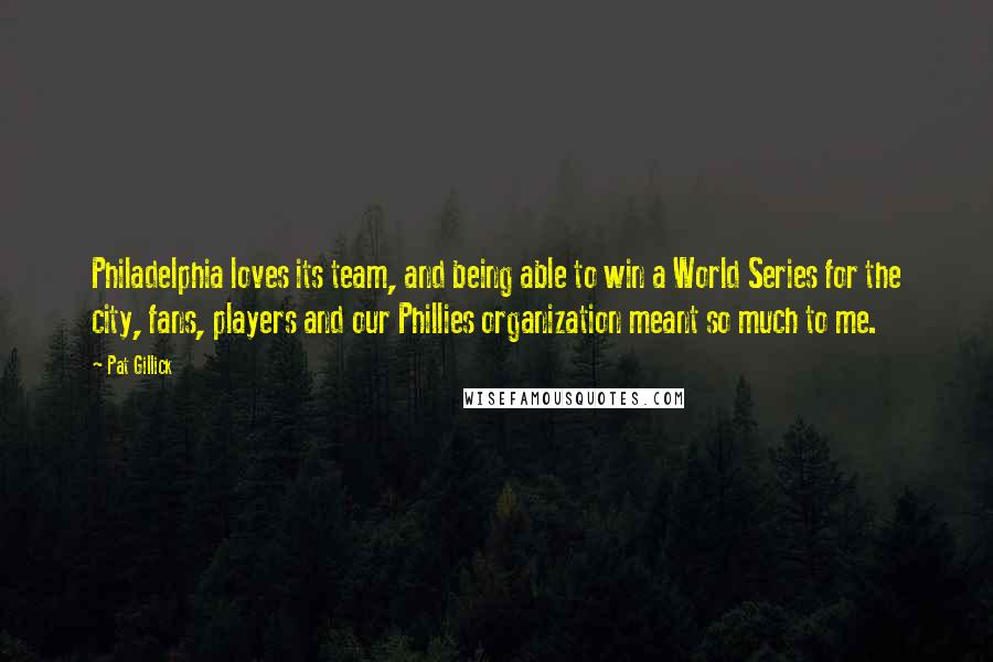 Pat Gillick Quotes: Philadelphia loves its team, and being able to win a World Series for the city, fans, players and our Phillies organization meant so much to me.