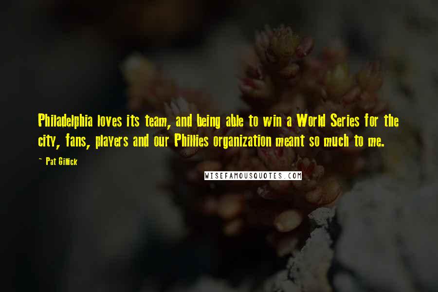Pat Gillick Quotes: Philadelphia loves its team, and being able to win a World Series for the city, fans, players and our Phillies organization meant so much to me.