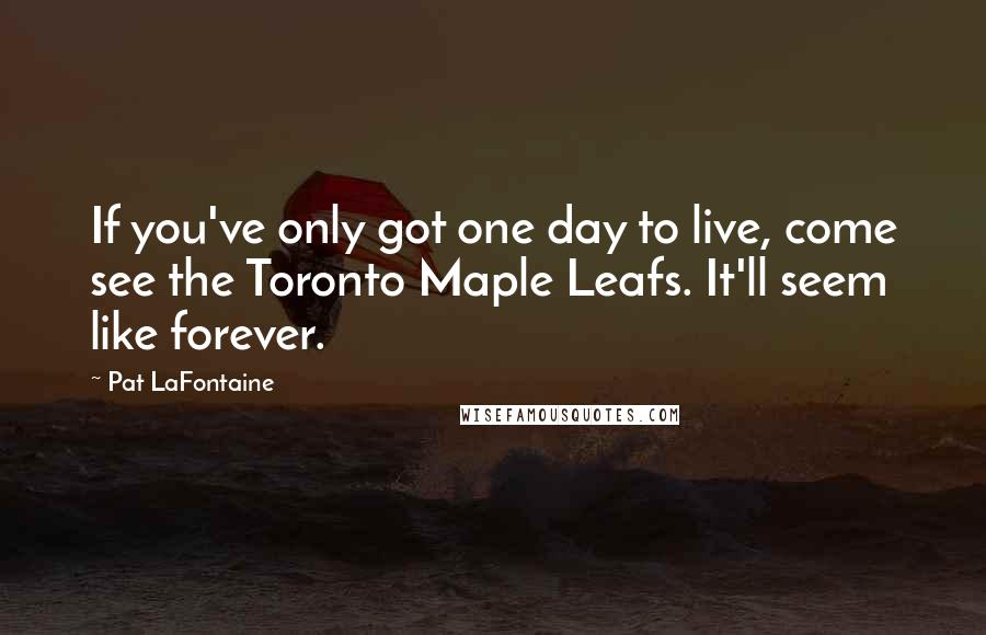 Pat LaFontaine Quotes: If you've only got one day to live, come see the Toronto Maple Leafs. It'll seem like forever.