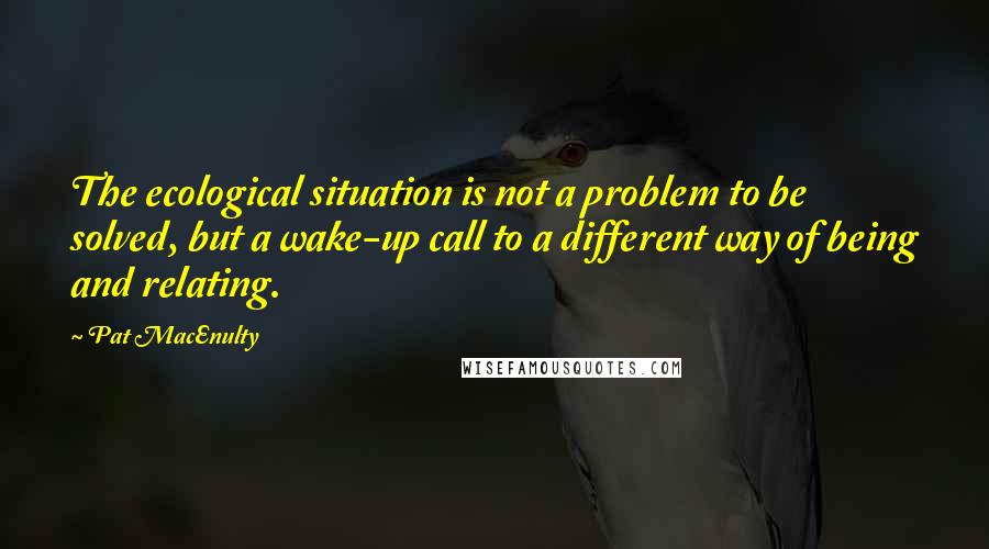 Pat MacEnulty Quotes: The ecological situation is not a problem to be solved, but a wake-up call to a different way of being and relating.