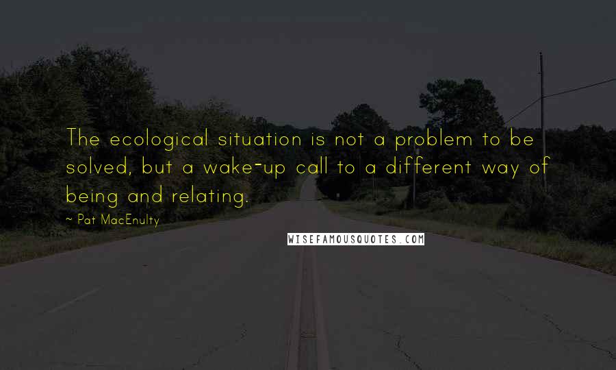 Pat MacEnulty Quotes: The ecological situation is not a problem to be solved, but a wake-up call to a different way of being and relating.