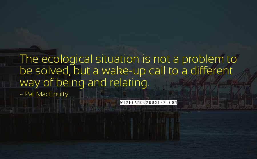 Pat MacEnulty Quotes: The ecological situation is not a problem to be solved, but a wake-up call to a different way of being and relating.