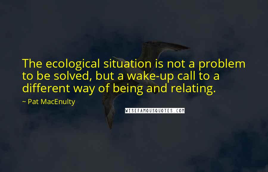 Pat MacEnulty Quotes: The ecological situation is not a problem to be solved, but a wake-up call to a different way of being and relating.
