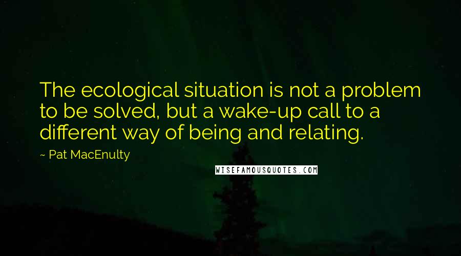 Pat MacEnulty Quotes: The ecological situation is not a problem to be solved, but a wake-up call to a different way of being and relating.