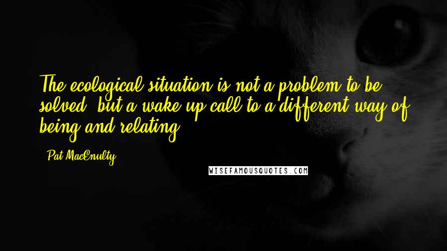 Pat MacEnulty Quotes: The ecological situation is not a problem to be solved, but a wake-up call to a different way of being and relating.