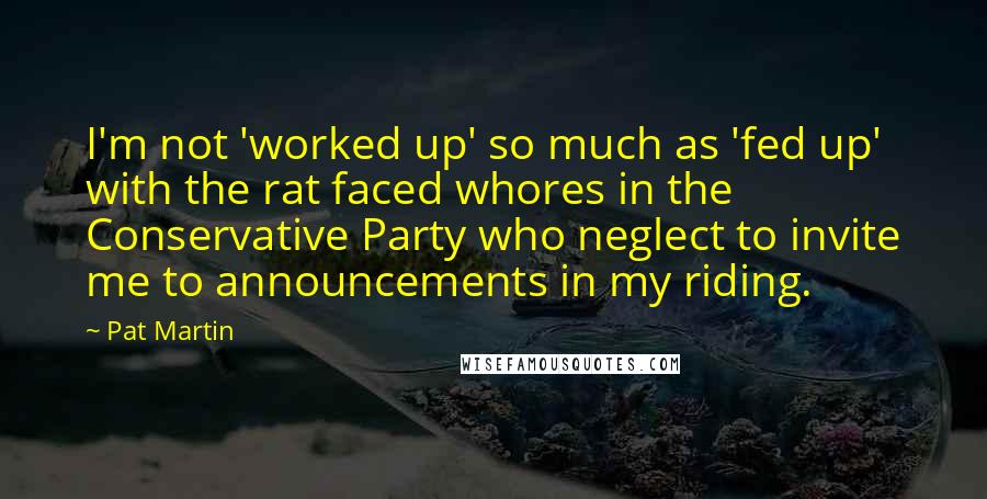 Pat Martin Quotes: I'm not 'worked up' so much as 'fed up' with the rat faced whores in the Conservative Party who neglect to invite me to announcements in my riding.