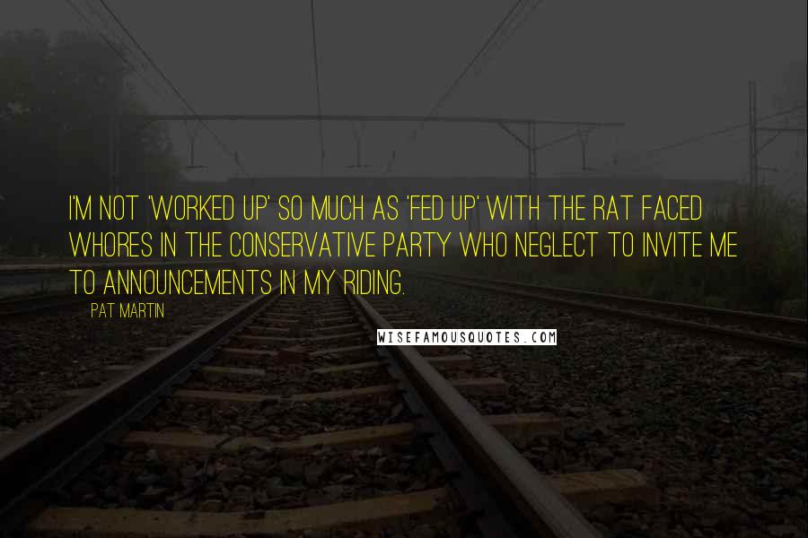 Pat Martin Quotes: I'm not 'worked up' so much as 'fed up' with the rat faced whores in the Conservative Party who neglect to invite me to announcements in my riding.
