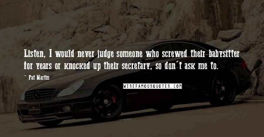 Pat Martin Quotes: Listen, I would never judge someone who screwed their babysitter for years or knocked up their secretary, so don't ask me to.