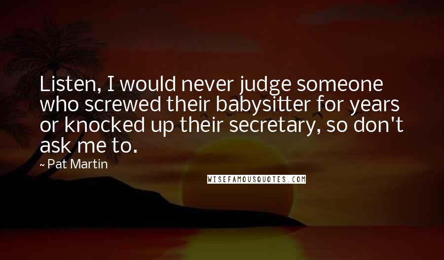 Pat Martin Quotes: Listen, I would never judge someone who screwed their babysitter for years or knocked up their secretary, so don't ask me to.