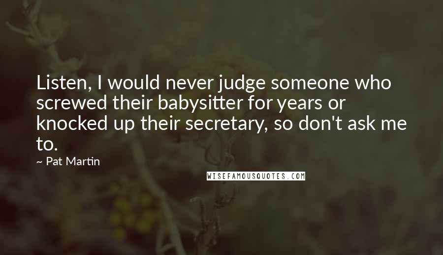 Pat Martin Quotes: Listen, I would never judge someone who screwed their babysitter for years or knocked up their secretary, so don't ask me to.