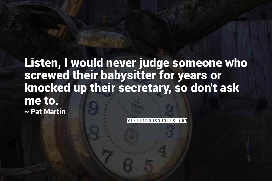 Pat Martin Quotes: Listen, I would never judge someone who screwed their babysitter for years or knocked up their secretary, so don't ask me to.