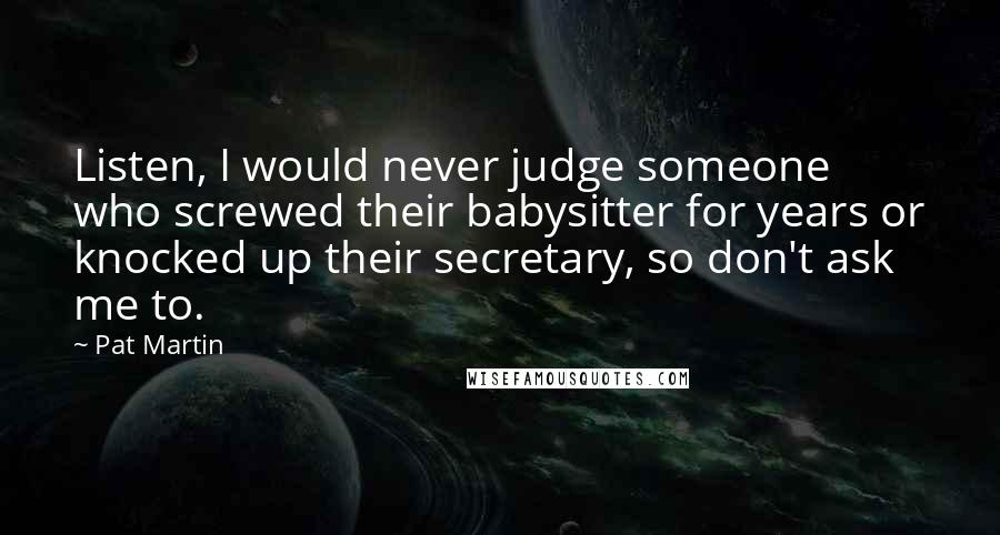 Pat Martin Quotes: Listen, I would never judge someone who screwed their babysitter for years or knocked up their secretary, so don't ask me to.