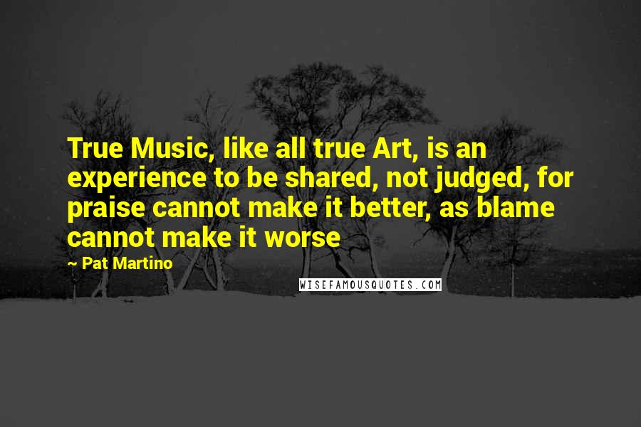 Pat Martino Quotes: True Music, like all true Art, is an experience to be shared, not judged, for praise cannot make it better, as blame cannot make it worse