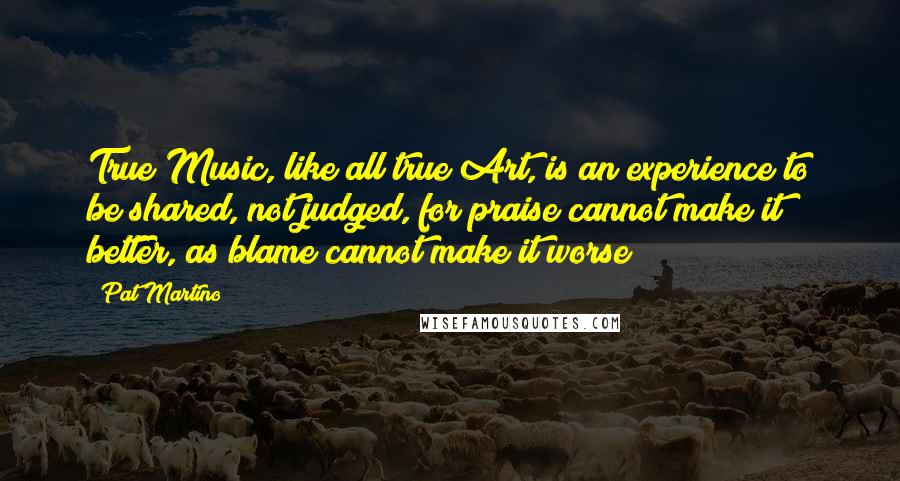 Pat Martino Quotes: True Music, like all true Art, is an experience to be shared, not judged, for praise cannot make it better, as blame cannot make it worse