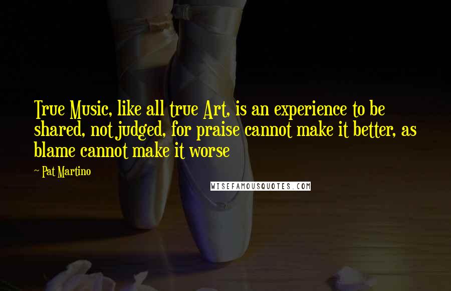 Pat Martino Quotes: True Music, like all true Art, is an experience to be shared, not judged, for praise cannot make it better, as blame cannot make it worse