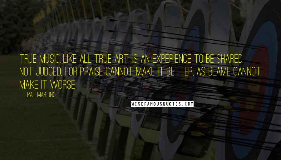 Pat Martino Quotes: True Music, like all true Art, is an experience to be shared, not judged, for praise cannot make it better, as blame cannot make it worse