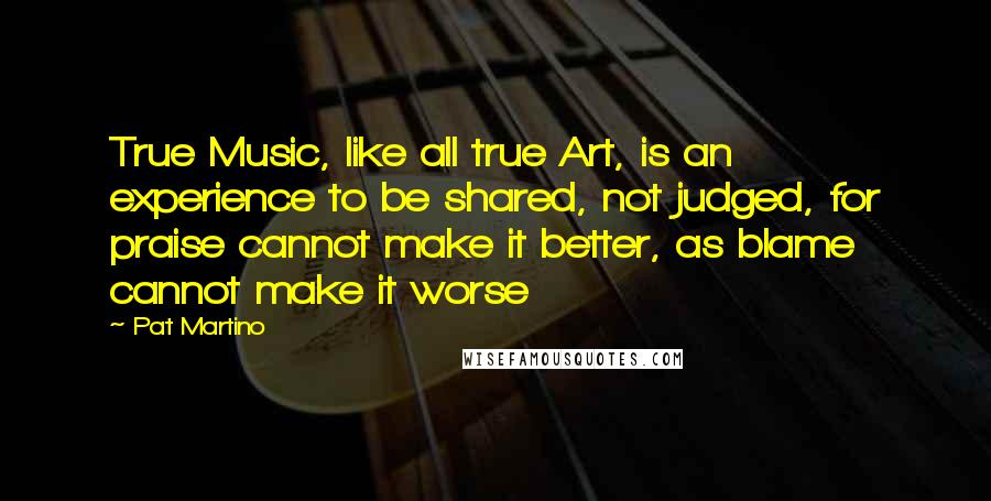 Pat Martino Quotes: True Music, like all true Art, is an experience to be shared, not judged, for praise cannot make it better, as blame cannot make it worse