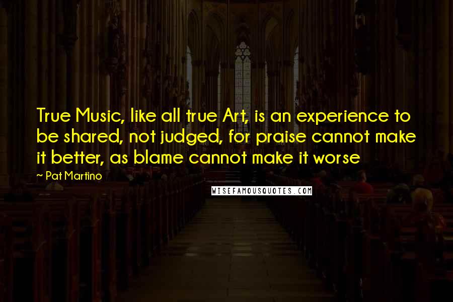 Pat Martino Quotes: True Music, like all true Art, is an experience to be shared, not judged, for praise cannot make it better, as blame cannot make it worse