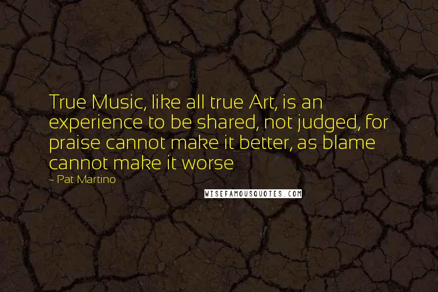 Pat Martino Quotes: True Music, like all true Art, is an experience to be shared, not judged, for praise cannot make it better, as blame cannot make it worse