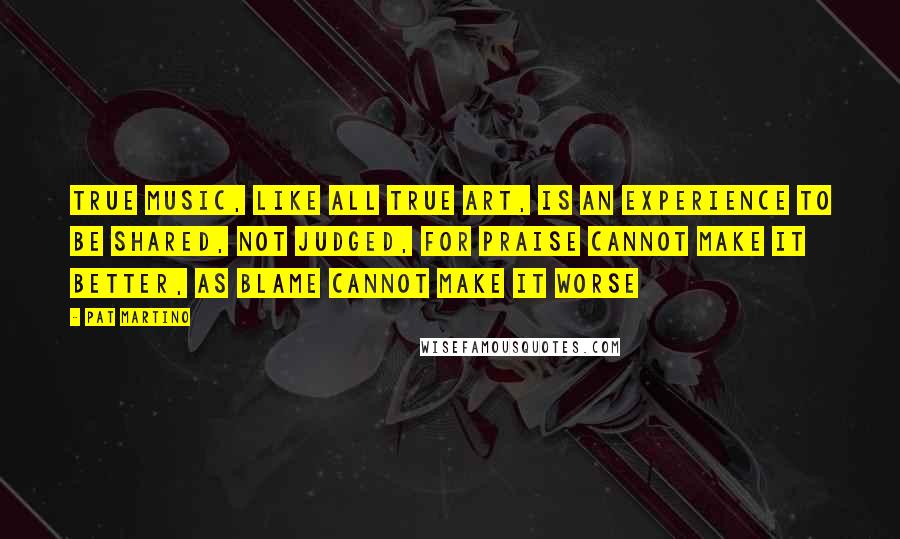 Pat Martino Quotes: True Music, like all true Art, is an experience to be shared, not judged, for praise cannot make it better, as blame cannot make it worse