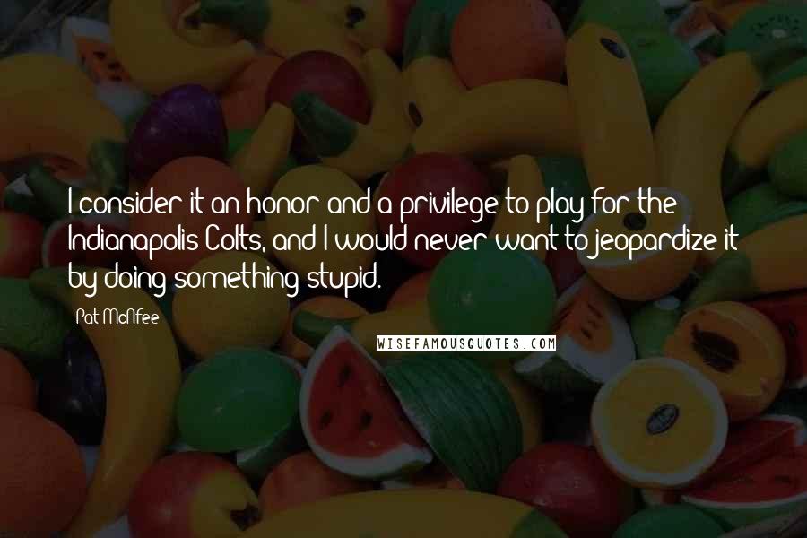 Pat McAfee Quotes: I consider it an honor and a privilege to play for the Indianapolis Colts, and I would never want to jeopardize it by doing something stupid.