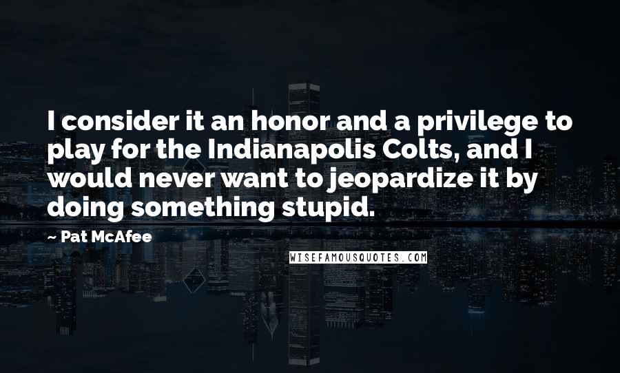 Pat McAfee Quotes: I consider it an honor and a privilege to play for the Indianapolis Colts, and I would never want to jeopardize it by doing something stupid.