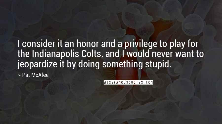 Pat McAfee Quotes: I consider it an honor and a privilege to play for the Indianapolis Colts, and I would never want to jeopardize it by doing something stupid.