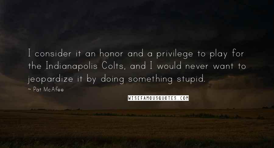 Pat McAfee Quotes: I consider it an honor and a privilege to play for the Indianapolis Colts, and I would never want to jeopardize it by doing something stupid.