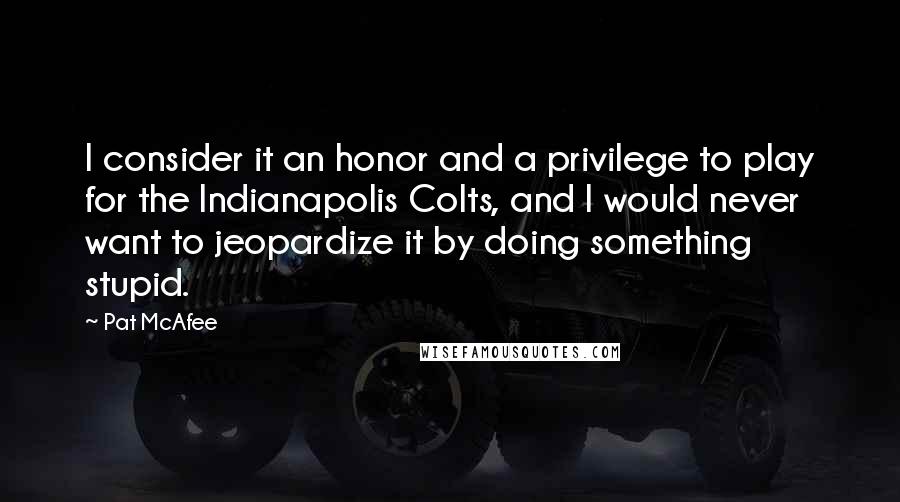 Pat McAfee Quotes: I consider it an honor and a privilege to play for the Indianapolis Colts, and I would never want to jeopardize it by doing something stupid.