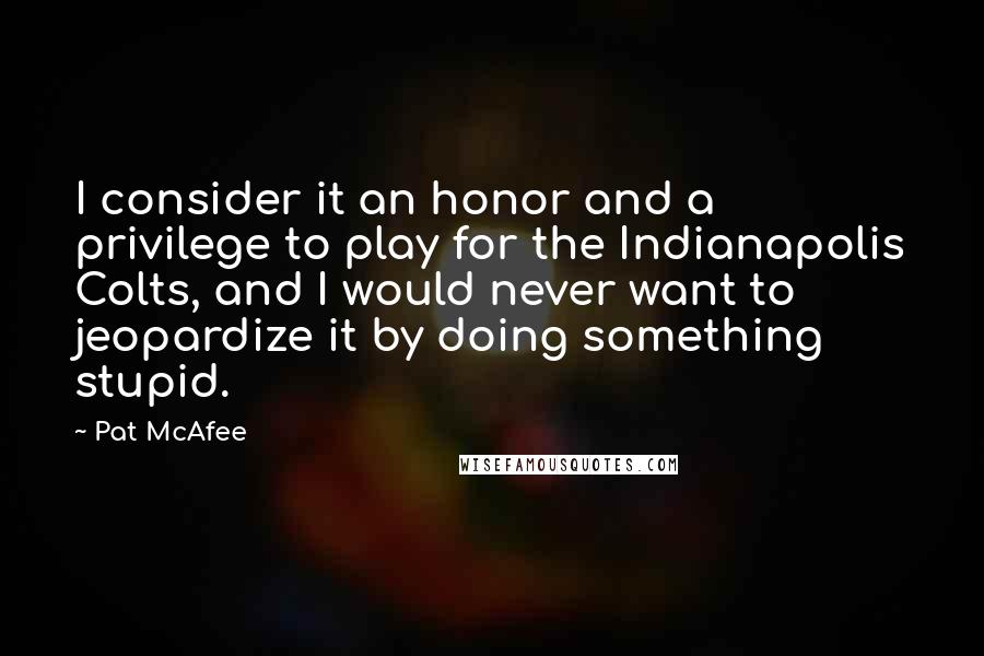 Pat McAfee Quotes: I consider it an honor and a privilege to play for the Indianapolis Colts, and I would never want to jeopardize it by doing something stupid.