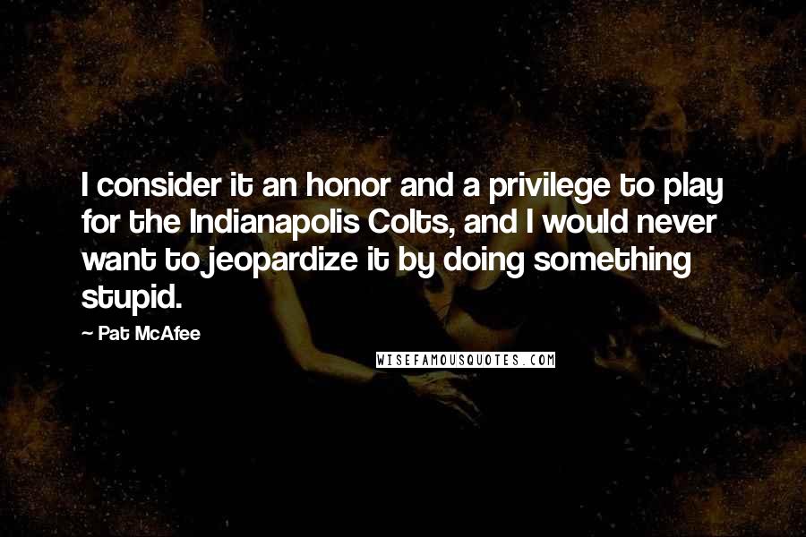 Pat McAfee Quotes: I consider it an honor and a privilege to play for the Indianapolis Colts, and I would never want to jeopardize it by doing something stupid.