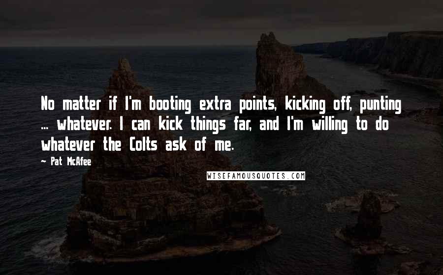 Pat McAfee Quotes: No matter if I'm booting extra points, kicking off, punting ... whatever. I can kick things far, and I'm willing to do whatever the Colts ask of me.