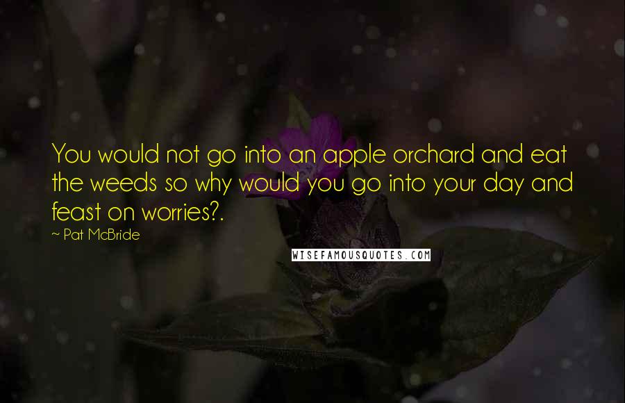 Pat McBride Quotes: You would not go into an apple orchard and eat the weeds so why would you go into your day and feast on worries?.