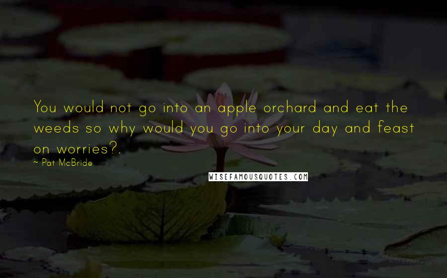 Pat McBride Quotes: You would not go into an apple orchard and eat the weeds so why would you go into your day and feast on worries?.