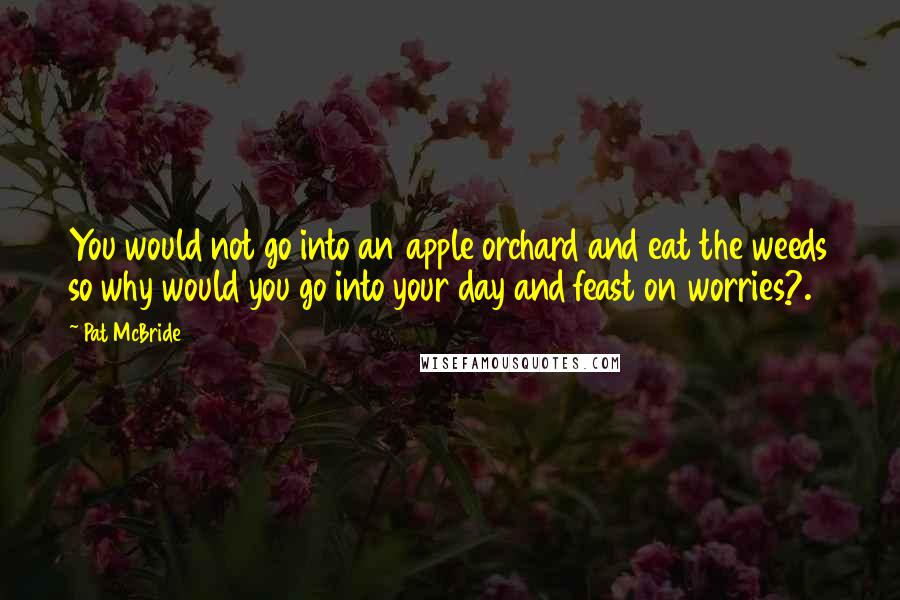 Pat McBride Quotes: You would not go into an apple orchard and eat the weeds so why would you go into your day and feast on worries?.
