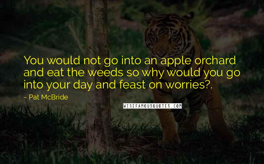 Pat McBride Quotes: You would not go into an apple orchard and eat the weeds so why would you go into your day and feast on worries?.