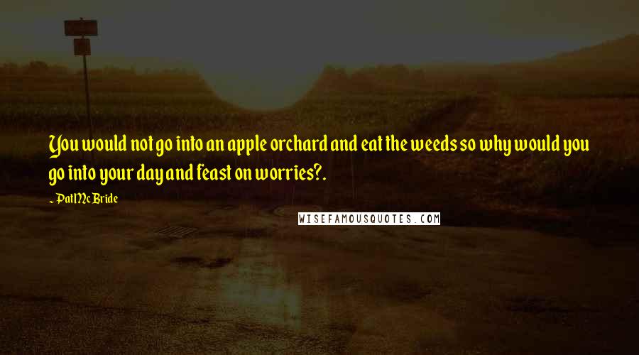 Pat McBride Quotes: You would not go into an apple orchard and eat the weeds so why would you go into your day and feast on worries?.