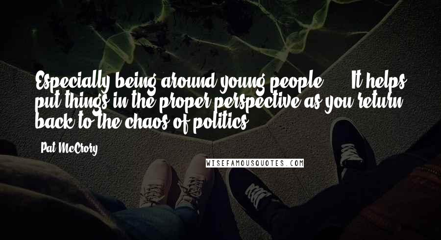 Pat McCrory Quotes: Especially being around young people, ... It helps put things in the proper perspective as you return back to the chaos of politics.