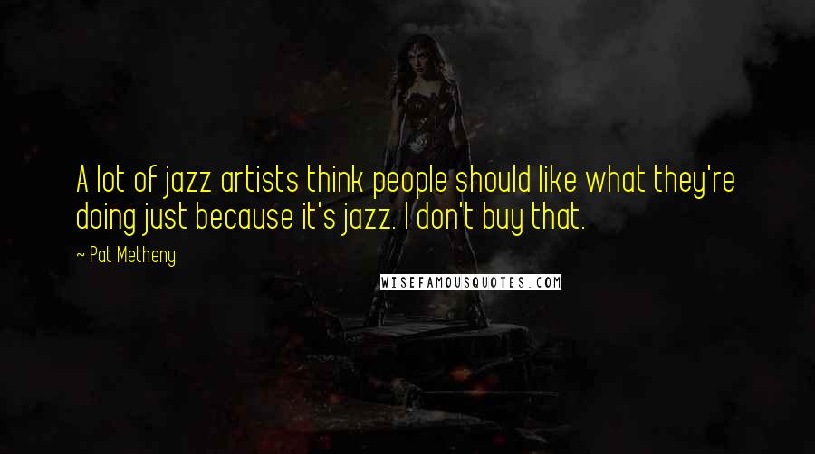 Pat Metheny Quotes: A lot of jazz artists think people should like what they're doing just because it's jazz. I don't buy that.