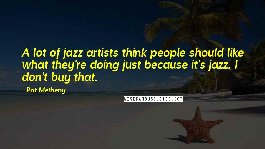 Pat Metheny Quotes: A lot of jazz artists think people should like what they're doing just because it's jazz. I don't buy that.