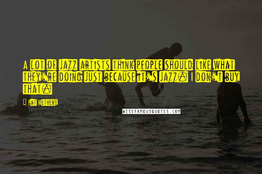 Pat Metheny Quotes: A lot of jazz artists think people should like what they're doing just because it's jazz. I don't buy that.