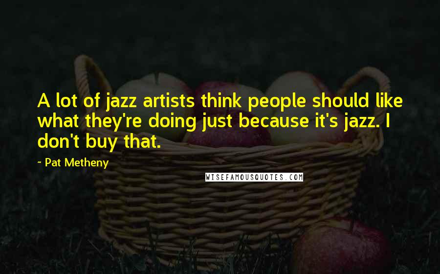 Pat Metheny Quotes: A lot of jazz artists think people should like what they're doing just because it's jazz. I don't buy that.