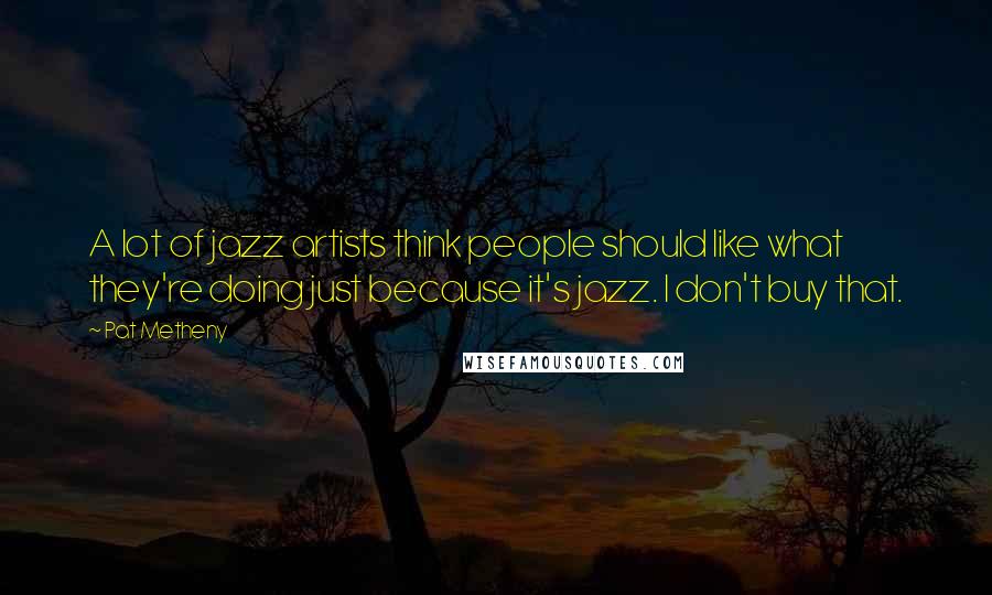 Pat Metheny Quotes: A lot of jazz artists think people should like what they're doing just because it's jazz. I don't buy that.