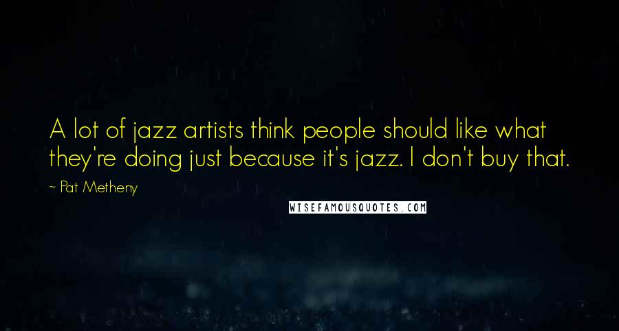 Pat Metheny Quotes: A lot of jazz artists think people should like what they're doing just because it's jazz. I don't buy that.