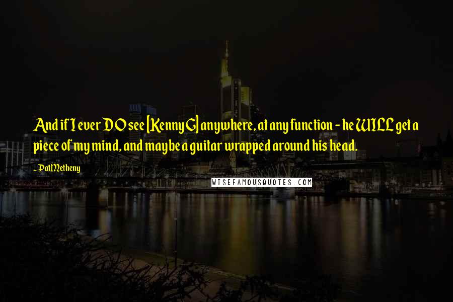 Pat Metheny Quotes: And if I ever DO see [Kenny G] anywhere, at any function - he WILL get a piece of my mind, and maybe a guitar wrapped around his head.